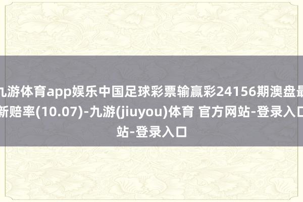 九游体育app娱乐中国足球彩票输赢彩24156期澳盘最新赔率(10.07)-九游(jiuyou)体育 官方网站-登录入口