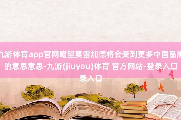 九游体育app官网瞻望莫雷加德将会受到更多中国品牌的意思意思-九游(jiuyou)体育 官方网站-登录入口