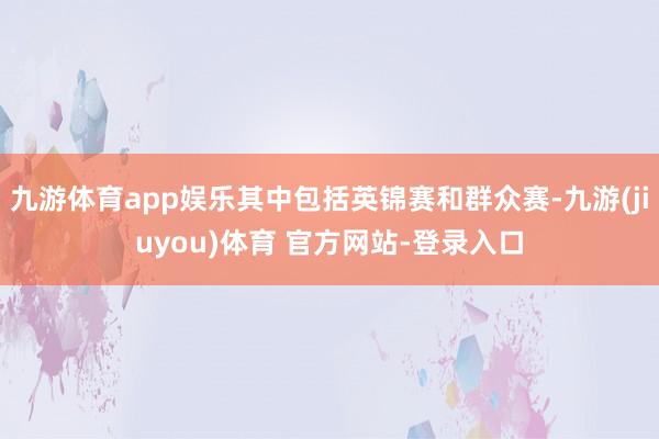 九游体育app娱乐其中包括英锦赛和群众赛-九游(jiuyou)体育 官方网站-登录入口